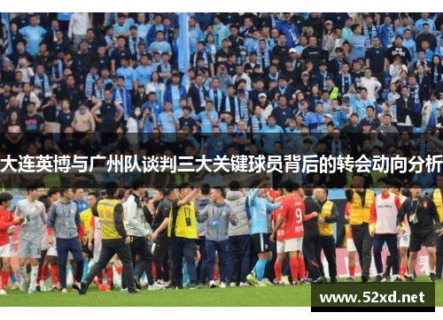 大连英博与广州队谈判三大关键球员背后的转会动向分析