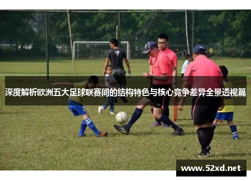 深度解析欧洲五大足球联赛间的结构特色与核心竞争差异全景透视篇 深度解析欧洲五大足球联赛间的结构特色与核心竞争差异全景透视篇