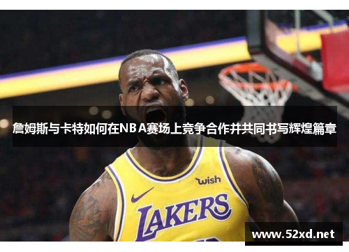 詹姆斯与卡特如何在NBA赛场上竞争合作并共同书写辉煌篇章